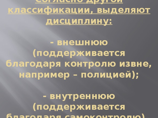 Согласно другой классификации, выделяют дисциплину:   - внешнюю (поддерживается благодаря контролю извне, например – полицией);   - внутреннюю (поддерживается благодаря самоконтролю). 