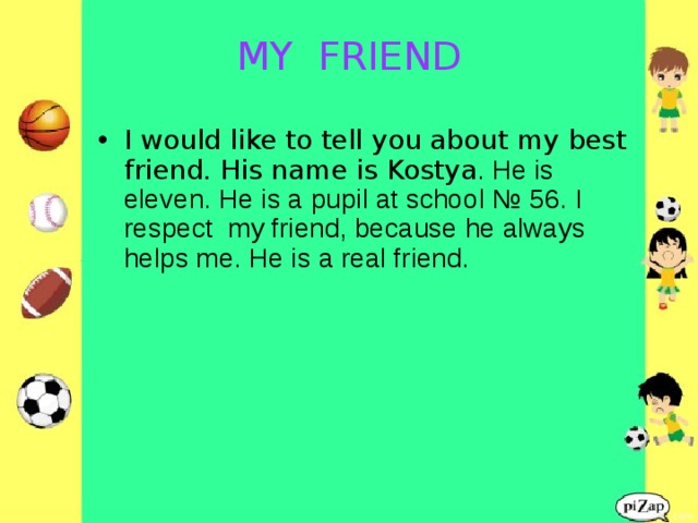 MY FRIEND   I would like to tell you about my best friend. His name is Kostya . He is eleven. He is a pupil at school № 56. I respect my friend, because he always helps me. He is a real friend.  