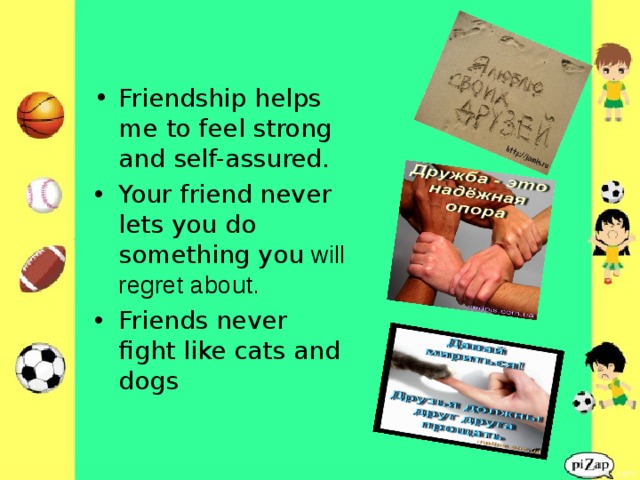 Friendship helps me to feel strong and self-assured. Your friend never lets you do something you  will regret about. Friends never fight like cats and dogs  
