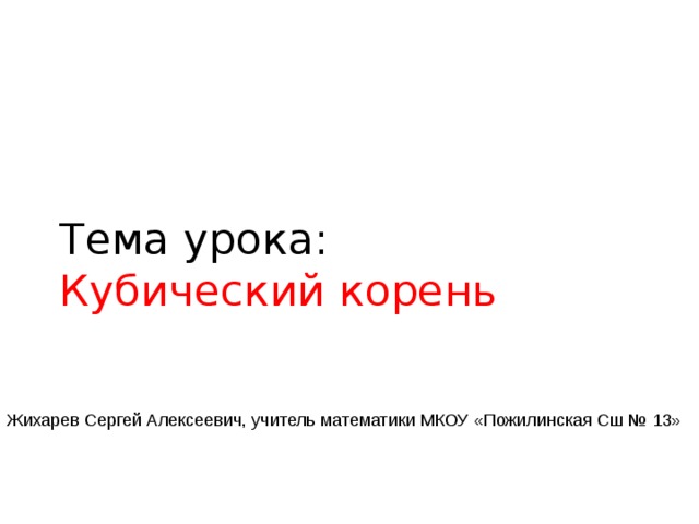 Тема урока:  Кубический корень Жихарев Сергей Алексеевич, учитель математики МКОУ «Пожилинская Сш № 13» 