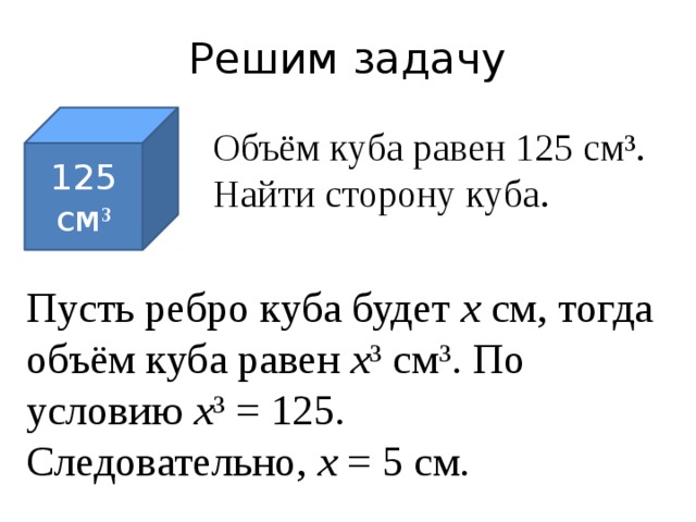 Решим задачу 125 см ³ Объём куба равен 125 см³. Найти сторону куба. Пусть ребро куба будет х см, тогда объём куба равен х ³ см³. По условию х ³ = 125. Следовательно, х = 5 см. 