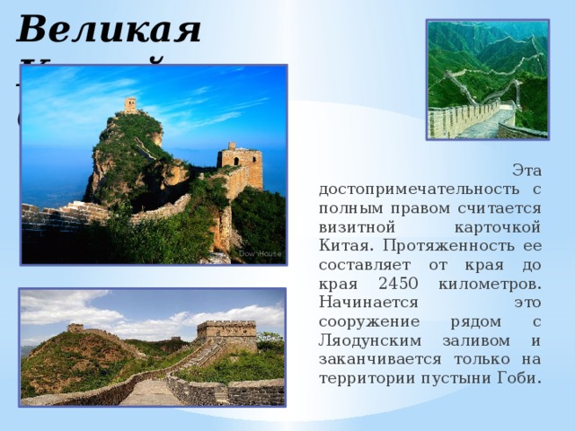 Великая Китайская Стена  Эта достопримечательность с полным правом считается визитной карточкой Китая. Протяженность ее составляет от края до края 2450 километров. Начинается это сооружение рядом с Ляодунским заливом и заканчивается только на территории пустыни Гоби.