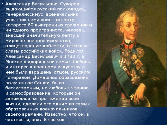 Александр Васильевич Суворов - выдающийся русский полководец, генералиссимус, военачальник, участник семи войн, на счету которого 60 выигранных сражений и ни одного проигранного, человек, внесший значительную лепту в мировое военное искусство, олицетворение доблести, отваги и славы российских войск. Родился Александр Васильевич в 1730 г. в Москве в дворянской семье. Любовь и интерес к военному искусству в нем были взращены отцом, русским генералом. Домашнее образование, полученное Сашей, было бессистемным, но любовь к чтению и самообразование, которым он занимался на протяжении всей жизни, сделали его одним из самых образованных военачальников своего времени. Известно, что он, в частности, знал 8 языков. 