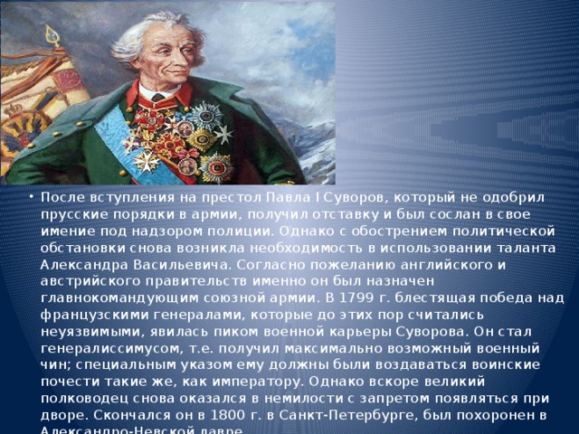 После вступления на престол Павла I Суворов, который не одобрил прусские порядки в армии, получил отставку и был сослан в свое имение под надзором полиции. Однако с обострением политической обстановки снова возникла необходимость в использовании таланта Александра Васильевича. Согласно пожеланию английского и австрийского правительств именно он был назначен главнокомандующим союзной армии. В 1799 г. блестящая победа над французскими генералами, которые до этих пор считались неуязвимыми, явилась пиком военной карьеры Суворова. Он стал генералиссимусом, т.е. получил максимально возможный военный чин; специальным указом ему должны были воздаваться воинские почести такие же, как императору. Однако вскоре великий полководец снова оказался в немилости с запретом появляться при дворе. Скончался он в 1800 г. в Санкт-Петербурге, был похоронен в Александро-Невской лавре. 