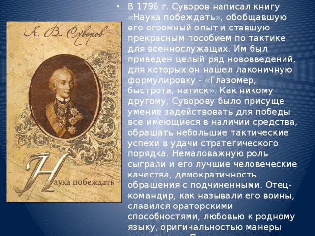 В 1796 г. Суворов написал книгу «Наука побеждать», обобщавшую его огромный опыт и ставшую прекрасным пособием по тактике для военнослужащих. Им был приведен целый ряд нововведений, для которых он нашел лаконичную формулировку - «Глазомер, быстрота, натиск». Как никому другому, Суворову было присуще умение задействовать для победы все имеющиеся в наличии средства, обращать небольшие тактические успехи в удачи стратегического порядка. Немаловажную роль сыграли и его лучшие человеческие качества, демократичность обращения с подчиненными. Отец-командир, как называли его воины, славился ораторскими способностями, любовью к родному языку, оригинальностью манеры выражаться. После него осталось более тысячи писем, афористичность и лаконизм его речи запечатлен современниками в многочисленных записях. 