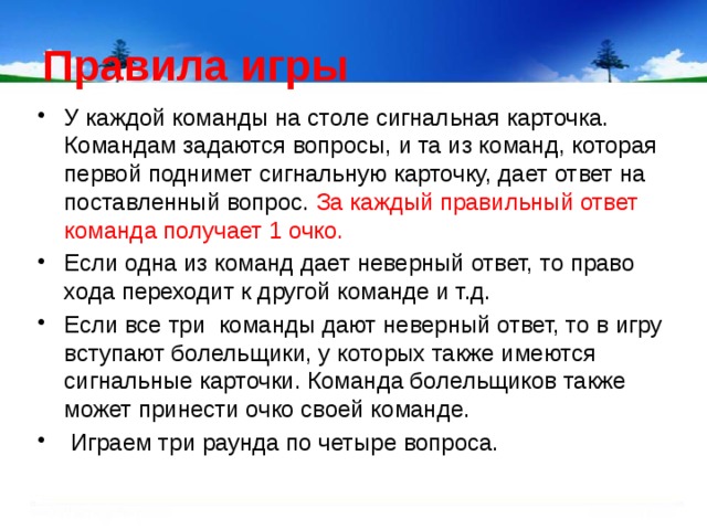 Правила игры У каждой команды на столе сигнальная карточка. Командам задаются вопросы, и та из команд, которая первой поднимет сигнальную карточку, дает ответ на поставленный вопрос. За каждый правильный ответ команда получает 1 очко. Если одна из команд дает неверный ответ, то право хода переходит к другой команде и т.д. Если все три команды дают неверный ответ, то в игру вступают болельщики, у которых также имеются сигнальные карточки. Команда болельщиков также может принести очко своей команде.  Играем три раунда по четыре вопроса. 