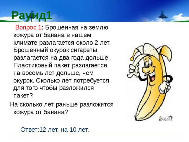 Раунд1  Вопрос 1 : Брошенная на землю кожура от банана в нашем климате разлагается около 2 лет. Брошенный окурок сигареты разлагается на два года дольше. Пластиковый пакет разлагается на восемь лет дольше, чем окурок. Сколько лет потребуется для того чтобы разложился пакет?  На сколько лет раньше разложится кожура от банана?  Ответ:12 лет, на 10 лет. 