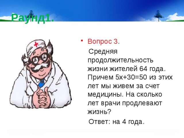Раунд1. Вопрос 3 .  Средняя продолжительность жизни жителей 64 года. Причем 5х+30=50 из этих лет мы живем за счет медицины. На сколько лет врачи продлевают жизнь?  Ответ: на 4 года. 