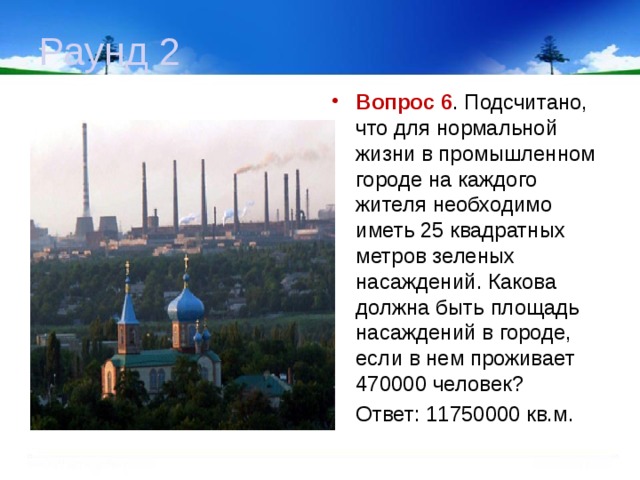 Раунд 2 Вопрос 6 . Подсчитано, что для нормальной жизни в промышленном городе на каждого жителя необходимо иметь 25 квадратных метров зеленых насаждений. Какова должна быть площадь насаждений в городе, если в нем проживает 470000 человек?  Ответ: 11750000 кв.м. 