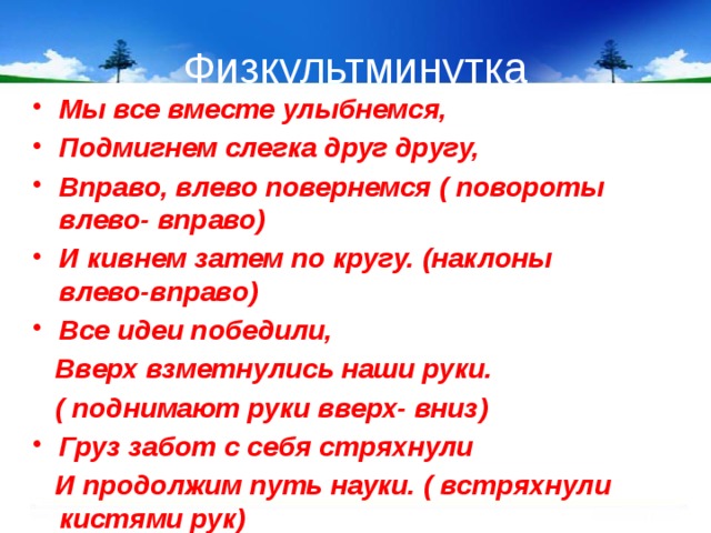 Физкультминутка Мы все вместе улыбнемся, Подмигнем слегка друг другу, Вправо, влево повернемся ( повороты влево- вправо) И кивнем затем по кругу. (наклоны влево-вправо) Все идеи победили,  Вверх взметнулись наши руки.  ( поднимают руки вверх- вниз) Груз забот с себя стряхнули  И продолжим путь науки. ( встряхнули кистями рук) 