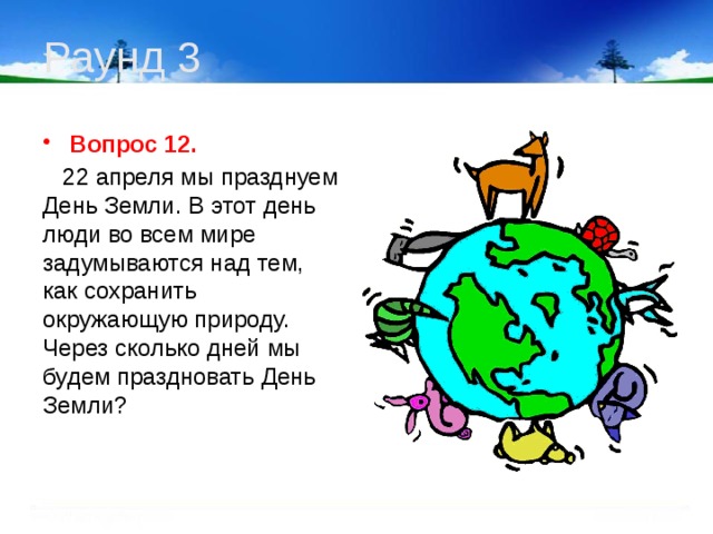 Раунд 3 Вопрос 12.  22 апреля мы празднуем День Земли. В этот день люди во всем мире задумываются над тем, как сохранить окружающую природу. Через сколько дней мы будем праздновать День Земли? 