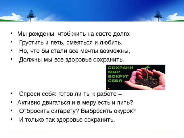 Мы рождены, чтоб жить на свете долго:  Грустить и петь, смеяться и любить.  Но, что бы стали все мечты возможны,  Должны мы все здоровье сохранить.    Спроси себя: готов ли ты к работе – Активно двигаться и в меру есть и пить?  Отбросить сигарету? Выбросить окурок?  И только так здоровье сохранить.   
