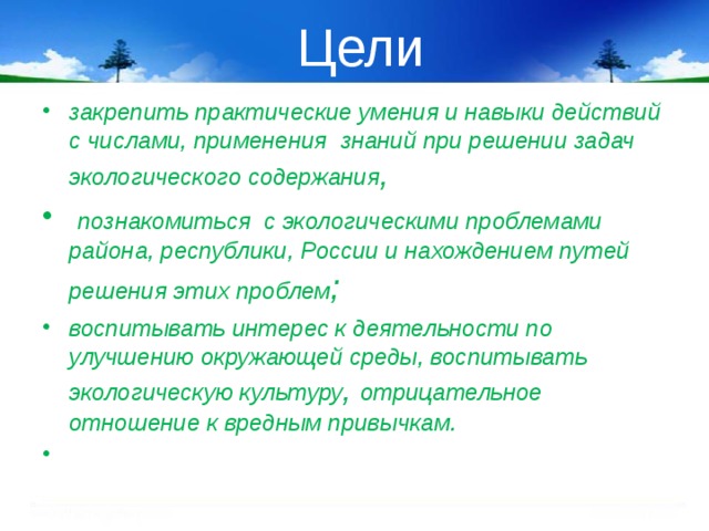 Цели закрепить практические умения и навыки действий с числами, применения знаний при решении задач экологического содержания ,  познакомиться с экологическими проблемами района, республики, России и нахождением путей решения этих проблем ; воспитывать интерес к деятельности по улучшению окружающей среды, воспитывать экологическую культуру , отрицательное отношение к вредным привычкам.   