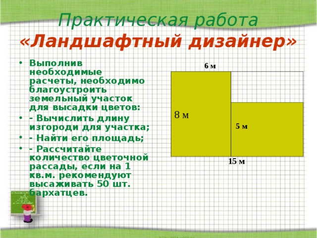 Практическая работа  «Ландшафтный дизайнер» Выполнив необходимые расчеты, необходимо благоустроить земельный участок для высадки цветов: - Вычислить длину изгороди для участка; - Найти его площадь; - Рассчитайте количество цветочной рассады, если на 1 кв.м. рекомендуют высаживать 50 шт. бархатцев.  6 м 8 м  5 м  15 м 