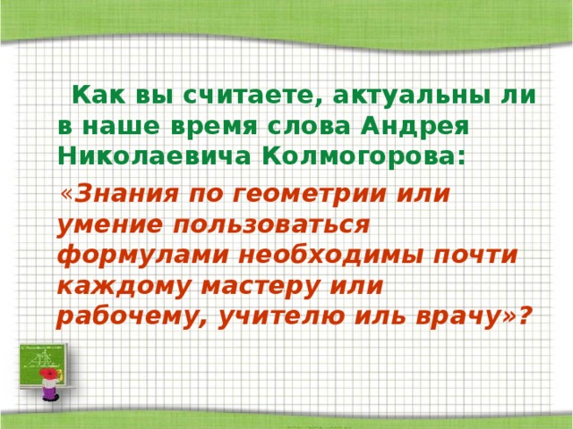  Как вы считаете, актуальны ли в наше время слова Андрея Николаевича Колмогорова:  « Знания по геометрии или умение пользоваться формулами необходимы почти каждому мастеру или рабочему, учителю иль врачу»?  