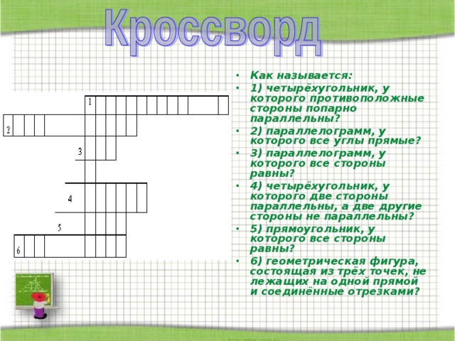 Как называется: 1) четырёхугольник, у которого противоположные стороны попарно параллельны? 2) параллелограмм, у которого все углы прямые? 3) параллелограмм, у которого все стороны равны? 4) четырёхугольник, у которого две стороны параллельны, а две другие стороны не параллельны? 5) прямоугольник, у которого все стороны равны? 6) геометрическая фигура, состоящая из трёх точек, не лежащих на одной прямой и соединённые отрезками? 