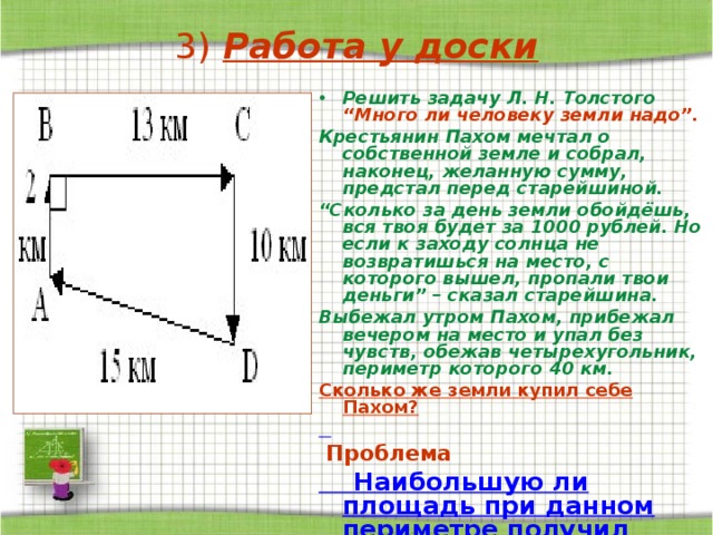 3) Работа у доски Решить задачу Л. Н. Толстого “Много ли человеку земли надо”. Крестьянин Пахом мечтал о собственной земле и собрал, наконец, желанную сумму, предстал перед старейшиной. “ Сколько за день земли обойдёшь, вся твоя будет за 1000 рублей. Но если к заходу солнца не возвратишься на место, с которого вышел, пропали твои деньги” – сказал старейшина. Выбежал утром Пахом, прибежал вечером на место и упал без чувств, обежав четырехугольник, периметр которого 40 км. Сколько же земли купил себе Пахом?   Проблема  Наибольшую ли площадь при данном периметре получил Пахом?  