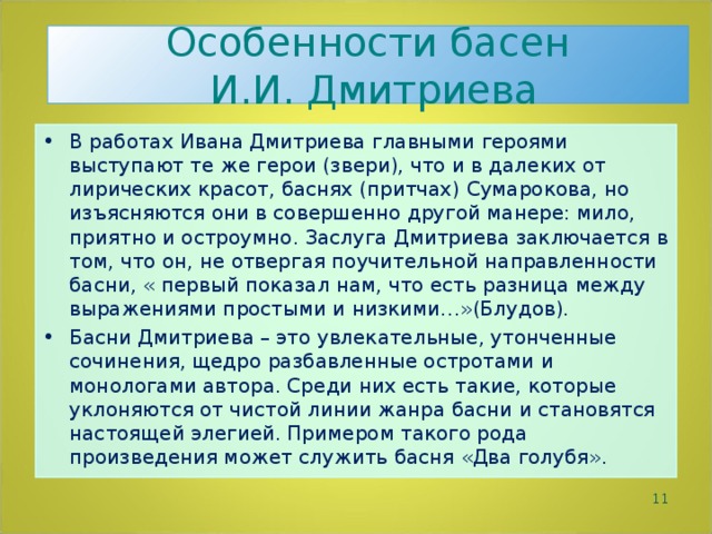 Особенности басен  И.И. Дмитриева В работах Ивана Дмитриева главными героями выступают те же герои (звери), что и в далеких от лирических красот, баснях (притчах) Сумарокова, но изъясняются они в совершенно другой манере: мило, приятно и остроумно. Заслуга Дмитриева заключается в том, что он, не отвергая поучительной направленности басни, « первый показал нам, что есть разница между выражениями простыми и низкими…»(Блудов). Басни Дмитриева – это увлекательные, утонченные сочинения, щедро разбавленные остротами и монологами автора. Среди них есть такие, которые уклоняются от чистой линии жанра басни и становятся настоящей элегией. Примером такого рода произведения может служить басня «Два голубя».   