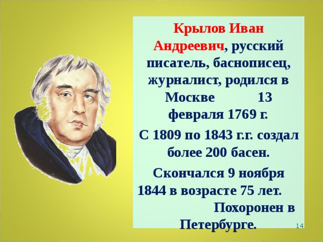 Крылов Иван Андреевич , русский писатель, баснописец, журналист, родился в Москве 13 февраля 1769 г. С 1809 по 1843 г.г. создал более 200 басен.  Скончался 9 ноября 1844 в возрасте 75 лет. Похоронен в Петербурге.   
