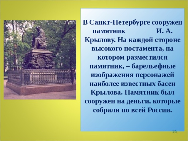 В Санкт-Петербурге сооружен памятник И. А. Крылову. На каждой стороне высокого постамента, на котором разместился памятник, – барельефные изображения персонажей наиболее известных басен Крылова. Памятник был сооружен на деньги, которые собрали по всей России.    
