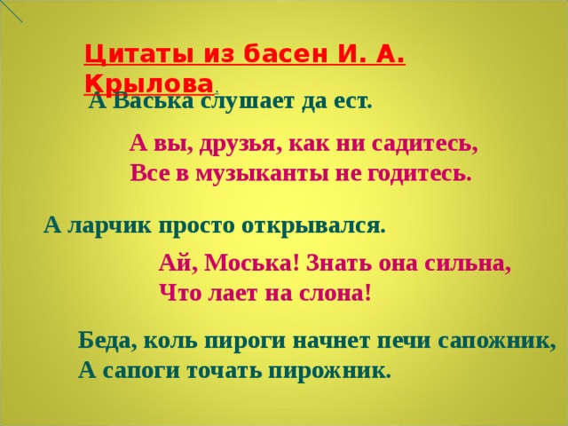 Цитаты из басен И. А. Крылова . А Васька слушает да ест.  А вы, друзья, как ни садитесь, Все в музыканты не годитесь. А ларчик просто открывался. Ай, Моська! Знать она сильна, Что лает на слона! Беда, коль пироги начнет печи сапожник, А сапоги точать пирожник. 