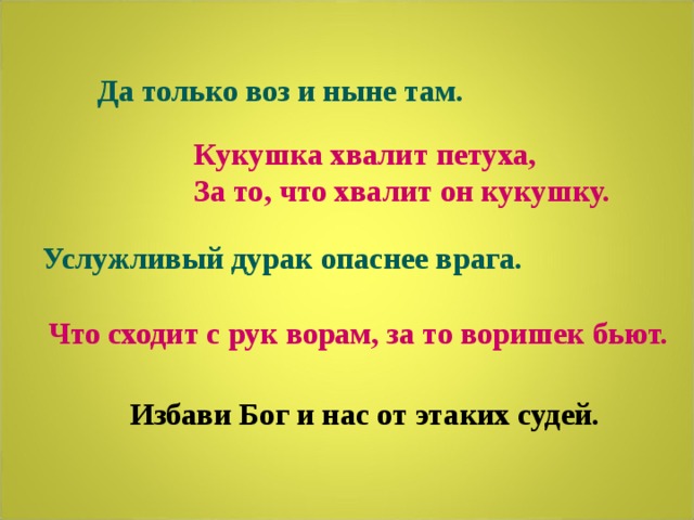  Да только воз и ныне там. Кукушка хвалит петуха, За то, что хвалит он кукушку. Услужливый дурак опаснее врага. Что сходит с рук ворам, за то воришек бьют. Избави Бог и нас от этаких судей. 