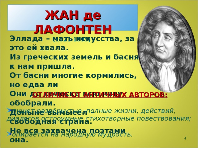  ЖАН де ЛАФОНТЕН  (1621-1695)   Эллада – мать искусства, за это ей хвала. Из греческих земель и басня к нам пришла. От басни многие кормились, но едва ли Они до колоска всю ниву обобрали. Доныне вымысел – свободная страна. Не вся захвачена поэтами она. ОТЛИЧИЕ ОТ АНТИЧНЫХ АВТОРОВ:  пишет развёрнутые, полные жизни, действий, диалогов остроумные стихотворные повествования;  опирается на народную мудрость.  