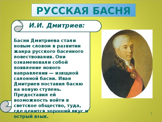РУССКАЯ БАСНЯ И.И. Дмитриев: Басни Дмитриева стали новым словом в развитии жанра русского басенного повествования. Они ознаменовали собой появление нового направления — изящной салонной басни. Иван Дмитриев поставил басню на новую ступень. Предоставил ей возможность войти в светское общество, туда, где ценится хороший вкус и острый язык.  