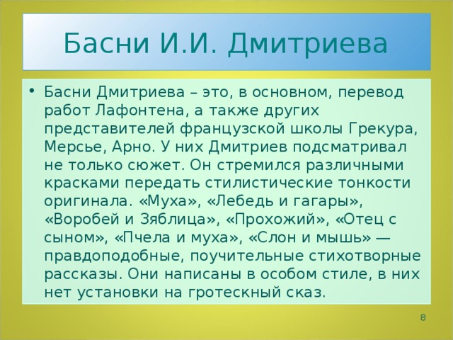 Басни И.И. Дмитриева Басни Дмитриева – это, в основном, перевод работ Лафонтена, а также других представителей французской школы Грекура, Мерсье, Арно. У них Дмитриев подсматривал не только сюжет. Он стремился различными красками передать стилистические тонкости оригинала. «Муха», «Лебедь и гагары», «Воробей и Зяблица», «Прохожий», «Отец с сыном», «Пчела и муха», «Слон и мышь» — правдоподобные, поучительные стихотворные рассказы. Они написаны в особом стиле, в них нет установки на гротескный сказ.  