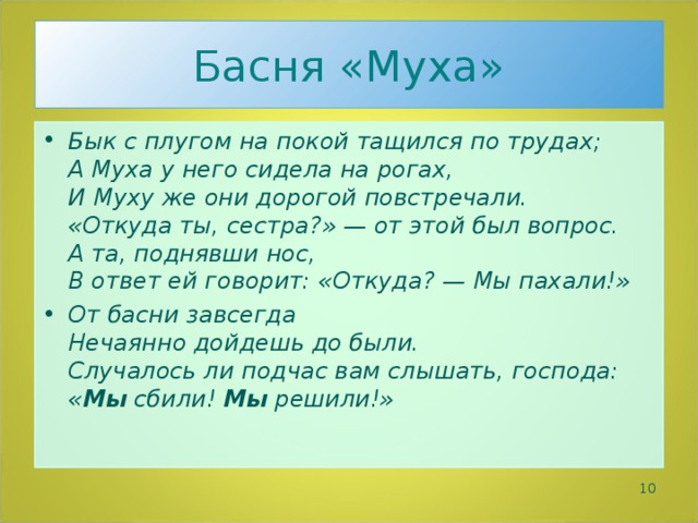 Басня «Муха» Бык с плугом на покой тащился по трудах;  А Муха у него сидела на рогах,  И Муху же они дорогой повстречали.  «Откуда ты, сестра?» — от этой был вопрос.  А та, поднявши нос,  В ответ ей говорит: «Откуда? — Мы пахали!» От басни завсегда  Нечаянно дойдешь до были.  Случалось ли подчас вам слышать, господа:  « Мы сбили! Мы решили!»   