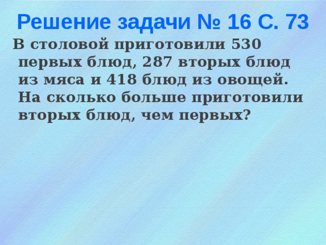 Решение задачи № 16 С. 73 В столовой приготовили 530 первых блюд, 287 вторых блюд из мяса и 418 блюд из овощей. На сколько больше приготовили вторых блюд, чем первых?    