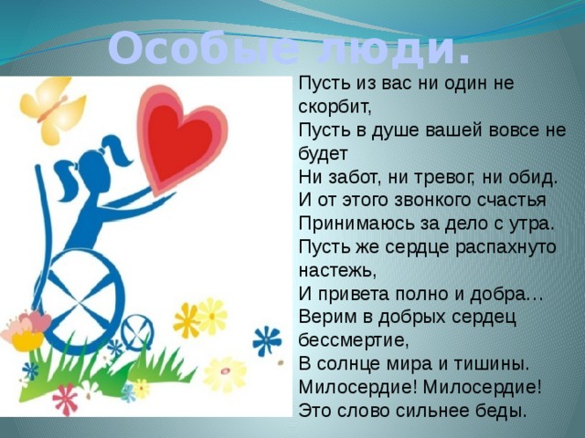 Особые люди. Пусть из вас ни один не скорбит,  Пусть в душе вашей вовсе не будет  Ни забот, ни тревог, ни обид.  И от этого звонкого счастья  Принимаюсь за дело с утра.  Пусть же сердце распахнуто настежь,  И привета полно и добра…  Верим в добрых сердец бессмертие,  В солнце мира и тишины.  Милосердие! Милосердие!  Это слово сильнее беды. 