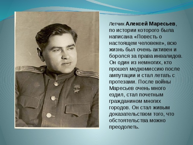 Летчик Алексей Маресьев , по истории которого была написана «Повесть о настоящем человеке», всю жизнь был очень активен и боролся за права инвалидов. Он один из немногих, кто прошел медкомиссию после ампутации и стал летать с протезами. После войны Маресьев очень много ездил, стал почетным гражданином многих городов. Он стал живым доказательством того, что обстоятельства можно преодолеть. 