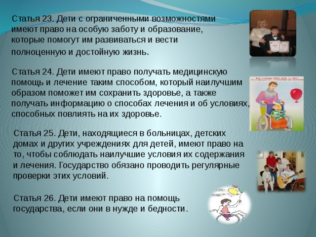 Статья 26. Дети имеют право на помощь государства, если они в нужде и бедности. Статья 23. Дети с ограниченными возможностями имеют право на особую заботу и образование, которые помогут им развиваться и вести полноценную и достойную жизнь .         Статья 24. Дети имеют право получать медицинскую помощь и лечение таким способом, который наилучшим образом поможет им сохранить здоровье, а также получать информацию о способах лечения и об условиях, способных повлиять на их здоровье.  Статья 25. Дети, находящиеся в больницах, детских домах и других учреждениях для детей, имеют право на то, чтобы соблюдать наилучшие условия их содержания и лечения. Государство обязано проводить регулярные проверки этих условий. 
