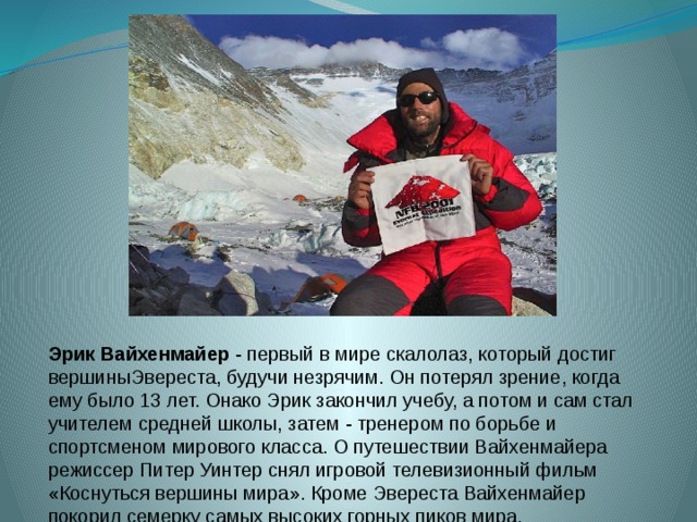 Эрик Вайхенмайер  - первый в мире скалолаз, который достиг вершиныЭвереста, будучи незрячим. Он потерял зрение, когда ему было 13 лет. Онако Эрик закончил учебу, а потом и сам стал учителем средней школы, затем - тренером по борьбе и спортсменом мирового класса. О путешествии Вайхенмайера режиссер Питер Уинтер снял игровой телевизионный фильм «Коснуться вершины мира». Кроме Эвереста Вайхенмайер покорил семерку самых высоких горных пиков мира, включая Килиманджаро и Эльбрус 