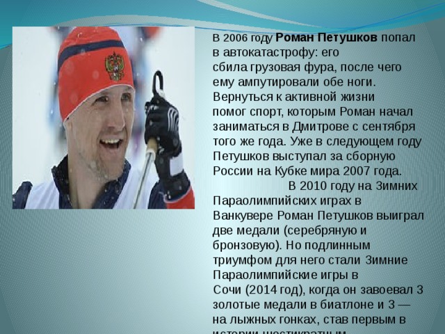 В 2006 году Роман Петушков попал в автокатастрофу: его сбила грузовая фура, после чего ему ампутировали обе ноги. Вернуться к активной жизни помог спорт, которым Роман начал заниматься в Дмитрове с сентября того же года. Уже в следующем году Петушков выступал за сборную России на Кубке мира 2007 года. В 2010 году на Зимних Параолимпийских играх в Ванкувере Роман Петушков выиграл две медали (серебряную и бронзовую). Но подлинным триумфом для него стали Зимние Параолимпийские игры в Сочи (2014 год), когда он завоевал 3 золотые медали в биатлоне и 3 — на лыжных гонках, став первым в истории шестикратным параолимпийским чемпионом. 