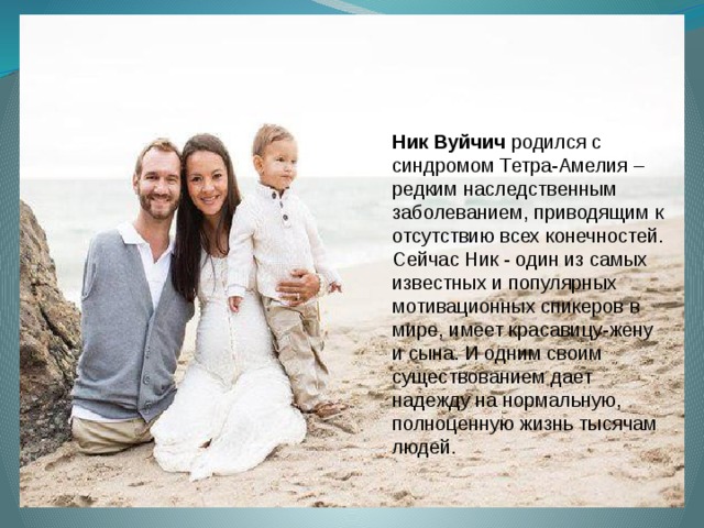 Ник Вуйчич родился с синдромом Тетра-Амелия – редким наследственным заболеванием, приводящим к отсутствию всех конечностей. Сейчас Ник - один из самых известных и популярных мотивационных спикеров в мире, имеет красавицу-жену и сына. И одним своим существованием дает надежду на нормальную, полноценную жизнь тысячам людей.  