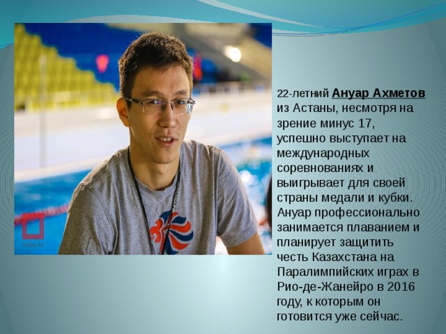 22-летний  Ануар Ахметов  из Астаны, несмотря на зрение минус 17, успешно выступает на международных соревнованиях и выигрывает для своей страны медали и кубки. Ануар профессионально занимается плаванием и планирует защитить честь Казахстана на Паралимпийских играх в Рио-де-Жанейро в 2016 году, к которым он готовится уже сейчас. 