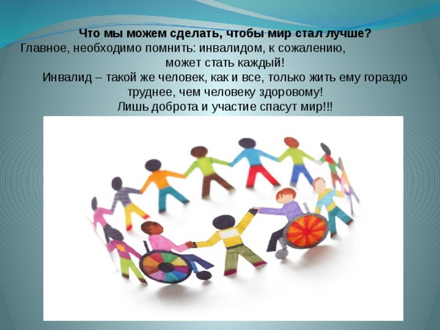 Что мы можем сделать, чтобы мир стал лучше? Главное, необходимо помнить: инвалидом, к сожалению, может стать каждый! Инвалид – такой же человек, как и все, только жить ему гораздо труднее, чем человеку здоровому! Лишь доброта и участие спасут мир!!! 