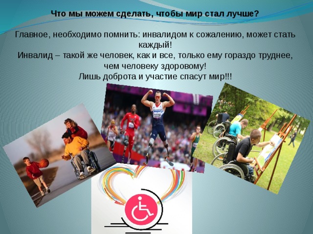 Что мы можем сделать, чтобы мир стал лучше?  Главное, необходимо помнить: инвалидом к сожалению, может стать каждый! Инвалид – такой же человек, как и все, только ему гораздо труднее, чем человеку здоровому! Лишь доброта и участие спасут мир!!! 