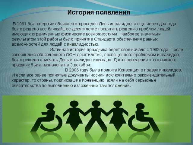 История появления  В 1981 был впервые объявлен и проведен День инвалидов, а еще через два года было решено все ближайшее десятилетие посвятить решению проблем людей, имеющих ограниченные физические возможностями. Наиболее значимым результатом этой работы было принятие Стандарта обеспечения равных возможностей для людей с инвалидностью. Истинная история праздника берет свое начало с 1992года. После завершения объявленного ООН десятилетия, посвященного проблемам инвалидов, было решено отмечать День инвалидов ежегодно. Дата проведения этого важного праздник была назначена на 3 декабря. В 2006 году была принята Конвенция о правах инвалидов. И если все ранее принятые документы носили исключительно рекомендательный характер, то страны, подписавшие Конвенцию, взяли на себя серьезные обязательства по выполнению изложенных там положений. 