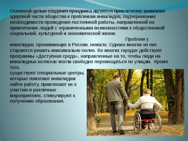 Основной целью создания праздника является привлечение внимания здоровой части общества к проблемам инвалидов, подчеркивание необходимости проведения постоянной работы, направленной на привлечение людей с ограниченными возможностями к общественной социальной, культурной и экономической жизни.   Проблем у инвалидов, проживающих в России, немало. Однако многие из них стараются решить максимально полно. Во многих городах действуют программы «Доступная среда», направленные на то, чтобы люди на инвалидных колясках могли свободно перемещаться по улицам.  Кроме того, существуют специальные центры, которые помогают инвалидам найти работу, привлекают их к участию в различных мероприятиях, стимулируют к получению образования. 