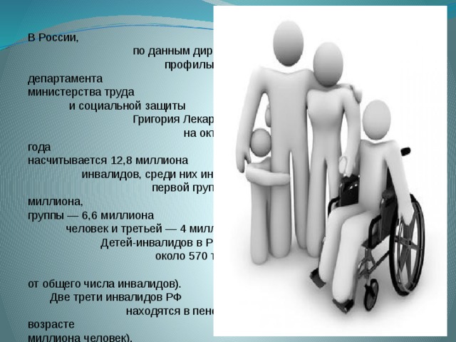 В России, по данным директора профильного департамента министерства труда и социальной защиты Григория Лекарева, на октябрь 2013 года насчитывается 12,8 миллиона инвалидов, среди них инвалидов первой группы 2,2 миллиона, второй группы — 6,6 миллиона человек и третьей — 4 миллиона. Детей-инвалидов в РФ около 570 тысяч (4,4% от общего числа инвалидов). Две трети инвалидов РФ находятся в пенсионном возрасте (9,2 миллиона человек), в трудоспособном возрасте насчитывает 2,5 миллиона человек, при этом работают из них только 800 тысяч.       