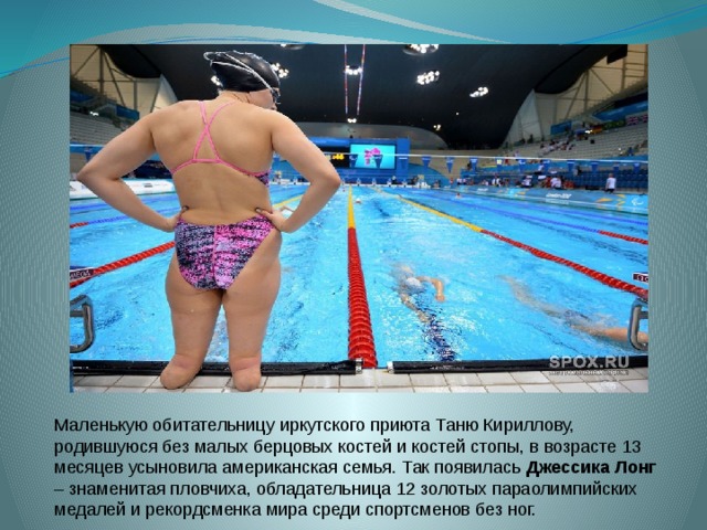Маленькую обитательницу иркутского приюта Таню Кириллову, родившуюся без малых берцовых костей и костей стопы, в возрасте 13 месяцев усыновила американская семья. Так появилась Джессика Лонг – знаменитая пловчиха, обладательница 12 золотых параолимпийских медалей и рекордсменка мира среди спортсменов без ног. 