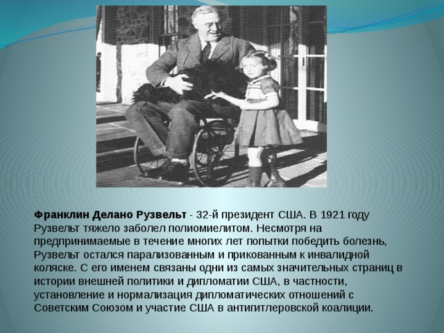 Франклин Делано Рузвельт  - 32-й президент США. В 1921 году Рузвельт тяжело заболел полиомиелитом. Несмотря на предпринимаемые в течение многих лет попытки победить болезнь, Рузвельт остался парализованным и прикованным к инвалидной коляске. С его именем связаны одни из самых значительных страниц в истории внешней политики и дипломатии США, в частности, установление и нормализация дипломатических отношений с Советским Союзом и участие США в антигитлеровской коалиции. 