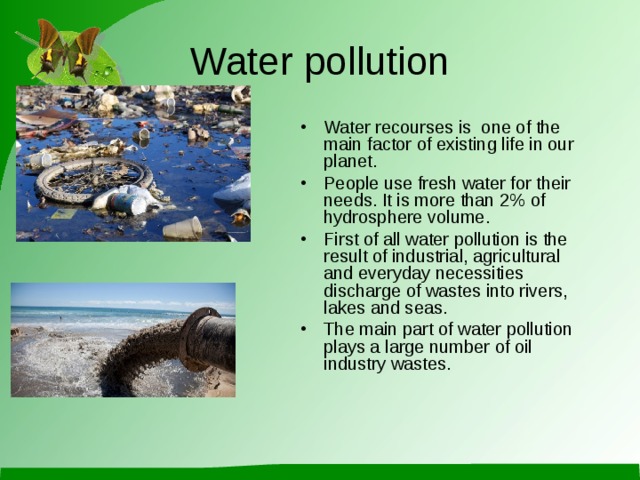 Water pollution Water recourses is one of the main factor of existing life in our planet . People use fresh water for their needs.  It is more than 2% of hydrosphere volume . First of all water pollution is the result of industrial, agricultural and everyday necessities discharge of wastes into rivers, lakes and seas. The main part of water pollution plays a large number of oil industry wastes . 