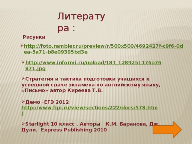 Литература :  Рисунки http://foto.rambler.ru/preview/r/500x500/4692427f-c9f6-0dea-5a71-b8e09395bd3e  http://www.informi.ru/upload/181_1289251176a76871.jpg  Стратегия и тактика подготовки учащихся к успешной сдаче экзамена по английскому языку, «Письмо» автор Киреева Т.В.  Демо –ЕГЭ 2012 http://www.fipi.ru/view/sections/222/docs/578.html  Starlight 10 класс . Авторы К.М. Баранова, Дж. Дули. Express Publishing 2010    
