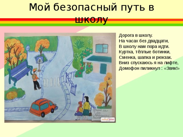 Мой безопасный путь в школу Дорога в школу. На часах без двадцати, В школу нам пора идти. Куртка, тёплые ботинки, Сменка, шапка и рюкзак. Вниз спускаюсь я на лифте, Домофон пиликнул : «Звяк!» 