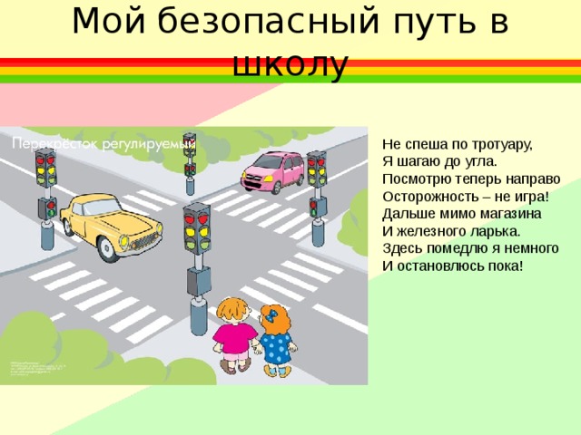 Мой безопасный путь в школу Не спеша по тротуару, Я шагаю до угла. Посмотрю теперь направо Осторожность – не игра! Дальше мимо магазина И железного ларька. Здесь помедлю я немного И остановлюсь пока! 