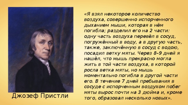 «Я взял некоторое количество воздуха, совершенно испорченного дыханием мыши, которая в нём погибла; разделил его на 2 части: одну часть воздуха перевёл в сосуд, погружённый в воду, а в другую часть, также, заключённую в сосуд с водою, посадил ветку мяты. Через 8–9 дней я нашёл, что мышь прекрасно могла жить в той части воздуха, в которой росла ветка мяты, но мышь моментально погибла в другой части его. В течение 7 дней пребывания в сосуде с испорченным воздухом побег мяты вырос почти на 3 дюйма и, кроме того, образовал несколько новых». Джозеф Пристли 